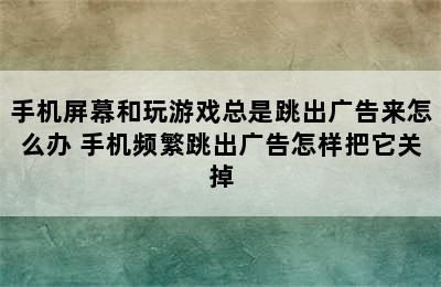 手机屏幕和玩游戏总是跳出广告来怎么办 手机频繁跳出广告怎样把它关掉